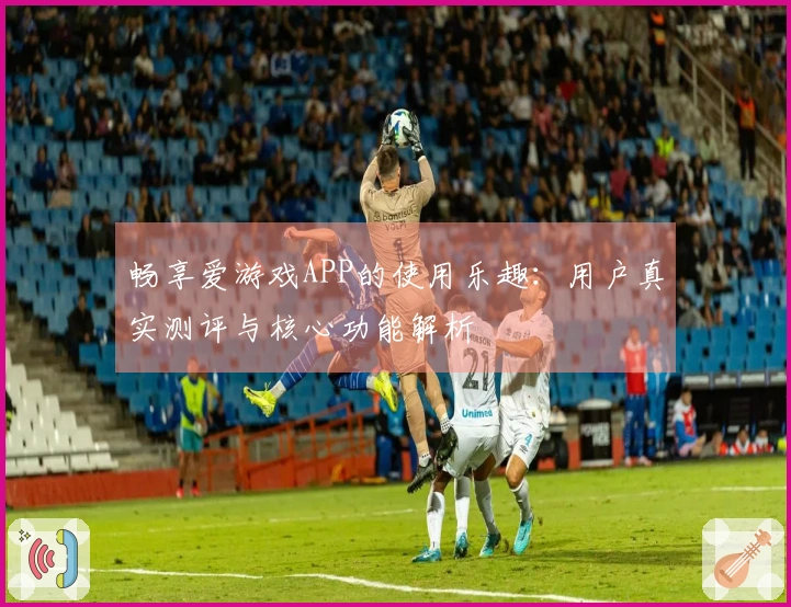 畅享爱游戏APP的使用乐趣：用户真实测评与核心功能解析