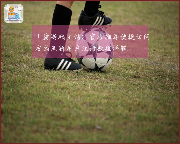 「爱游戏主站:官方推荐便捷访问方式及新用户注册教程详解」